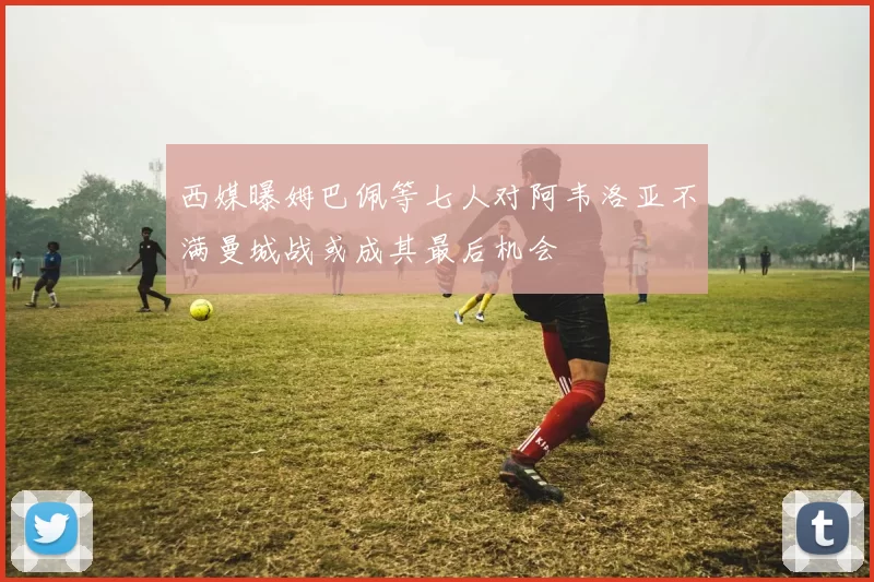 西媒曝姆巴佩等七人对阿韦洛亚不满曼城战或成其最后机会