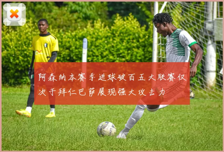 阿森纳本赛季进球破百五大联赛仅次于拜仁巴萨展现强大攻击力