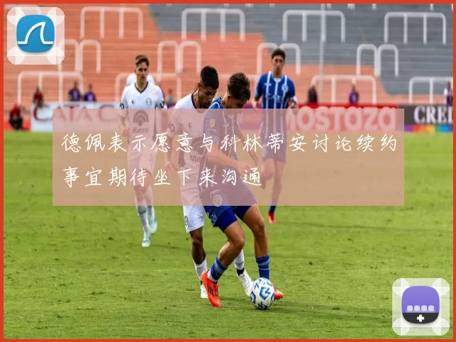 德佩表示愿意与科林蒂安讨论续约事宜期待坐下来沟通