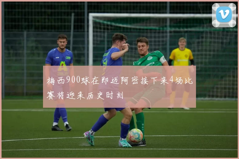 梅西900球在即迈阿密接下来4场比赛将迎来历史时刻