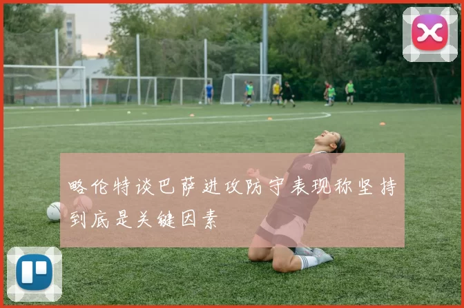 略伦特谈巴萨进攻防守表现称坚持到底是关键因素