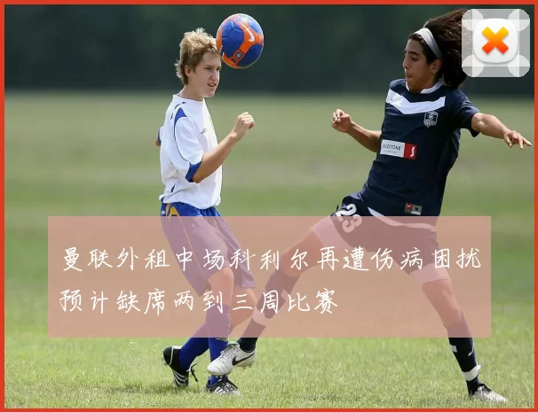 曼联外租中场科利尔再遭伤病困扰预计缺席两到三周比赛