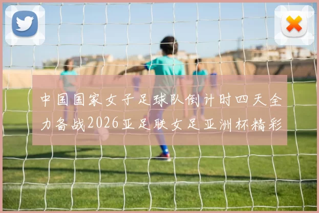 中国国家女子足球队倒计时四天全力备战2026亚足联女足亚洲杯精彩即将开启