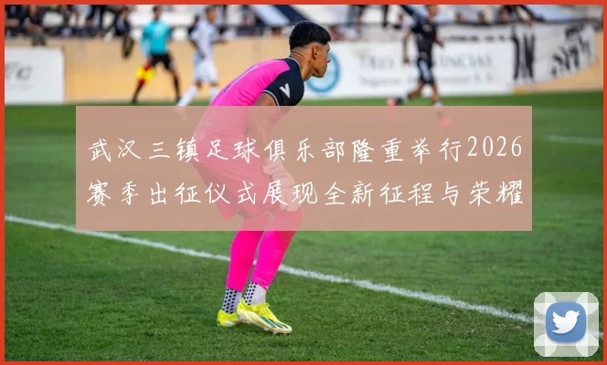 武汉三镇足球俱乐部隆重举行2026赛季出征仪式展现全新征程与荣耀追求