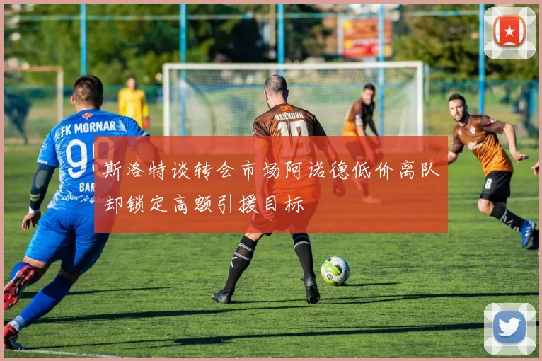 斯洛特谈转会市场阿诺德低价离队却锁定高额引援目标