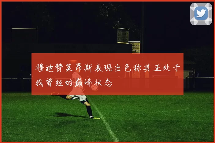 穆迪赞莱昂斯表现出色称其正处于我曾经的巅峰状态