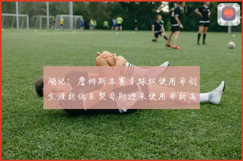 湖记：詹姆斯本赛季球权使用率创生涯新低东契奇则迎来使用率新高