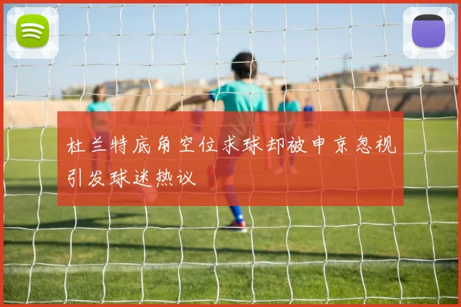 杜兰特底角空位求球却被申京忽视引发球迷热议