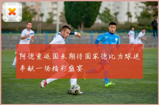 阿德重返国米期待国家德比为球迷奉献一场精彩盛宴