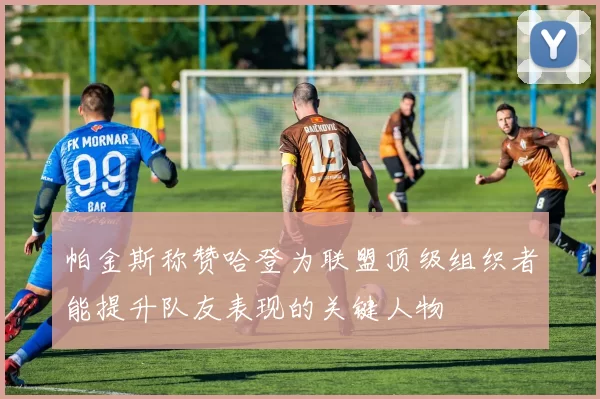 帕金斯称赞哈登为联盟顶级组织者能提升队友表现的关键人物