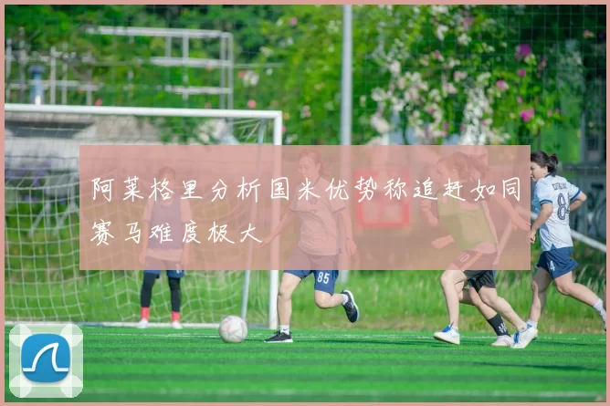 阿莱格里分析国米优势称追赶如同赛马难度极大