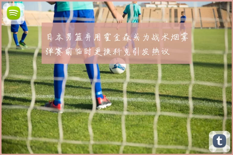 日本男篮弃用霍金森或为战术烟雾弹赛前临时更换科克引发热议