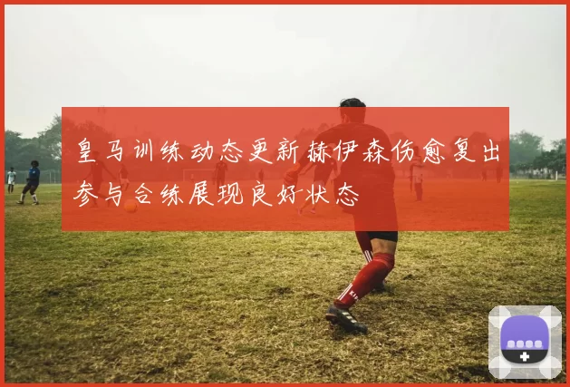 皇马训练动态更新赫伊森伤愈复出参与合练展现良好状态