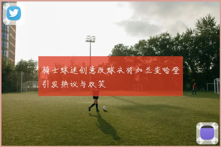 骑士球迷创意改球衣将加兰变哈登引发热议与欢笑
