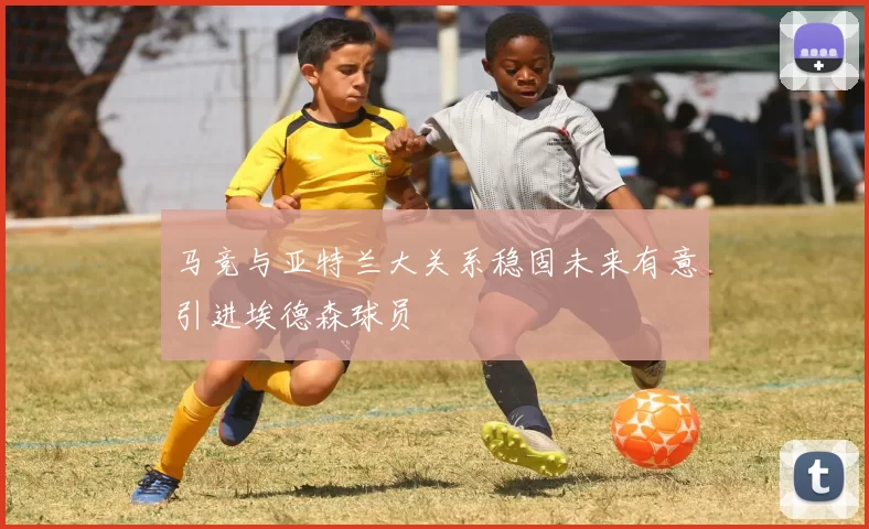 马竞与亚特兰大关系稳固未来有意引进埃德森球员