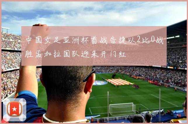 中国女足亚洲杯首战告捷以2比0战胜孟加拉国队迎来开门红