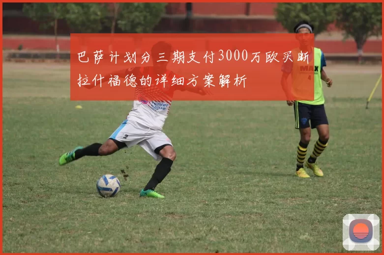巴萨计划分三期支付3000万欧买断拉什福德的详细方案解析