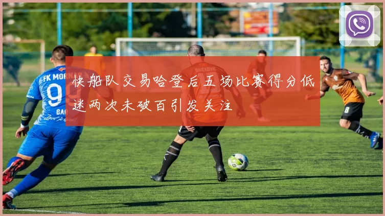 快船队交易哈登后五场比赛得分低迷两次未破百引发关注