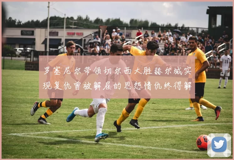 罗塞尼尔带领切尔西大胜赫尔城实现复仇曾被解雇的恩怨情仇终得解开