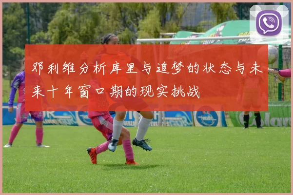 邓利维分析库里与追梦的状态与未来十年窗口期的现实挑战