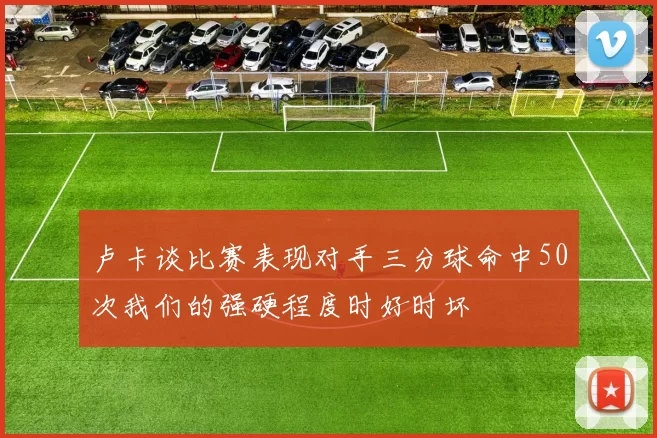卢卡谈比赛表现对手三分球命中50次我们的强硬程度时好时坏