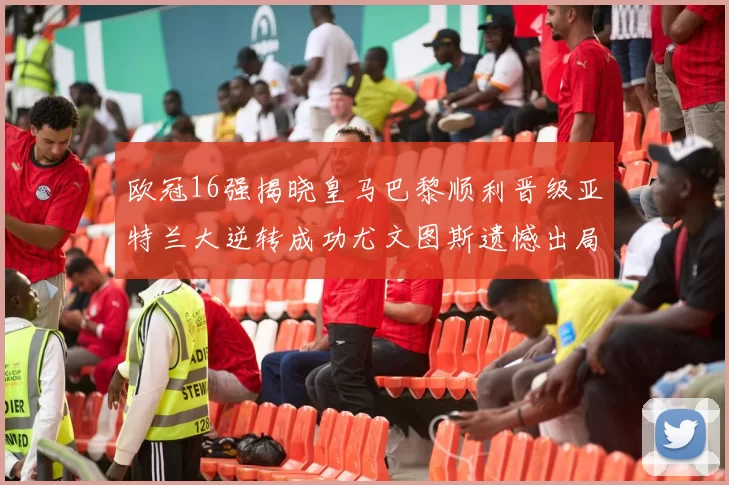 欧冠16强揭晓皇马巴黎顺利晋级亚特兰大逆转成功尤文图斯遗憾出局