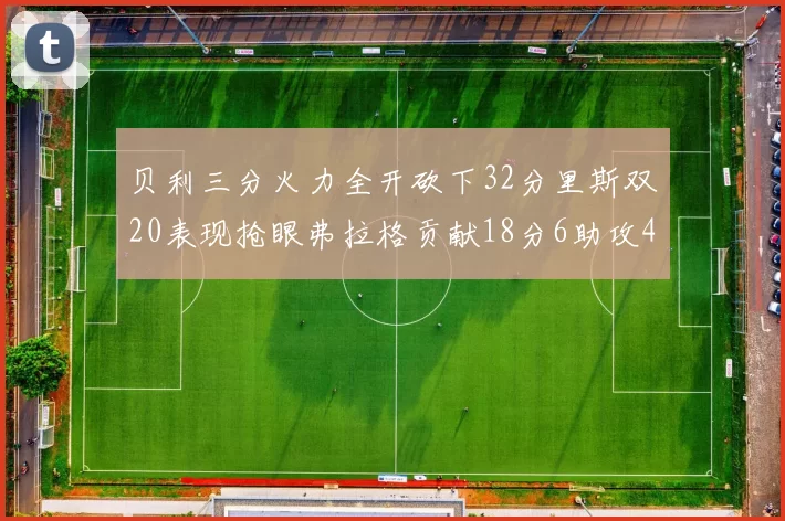 贝利三分火力全开砍下32分里斯双20表现抢眼弗拉格贡献18分6助攻4盖帽
