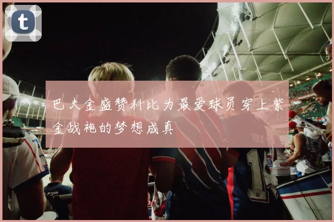 巴夫金盛赞科比为最爱球员穿上紫金战袍的梦想成真