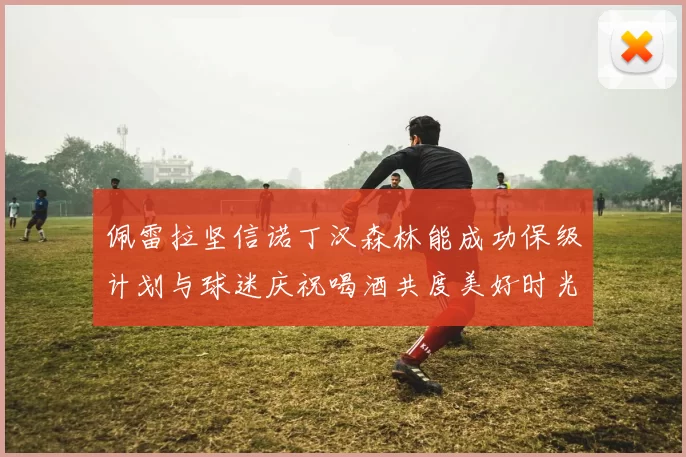 佩雷拉坚信诺丁汉森林能成功保级计划与球迷庆祝喝酒共度美好时光