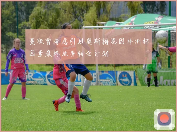 曼联曾考虑引进奥斯梅恩因非洲杯因素最终放弃转会计划