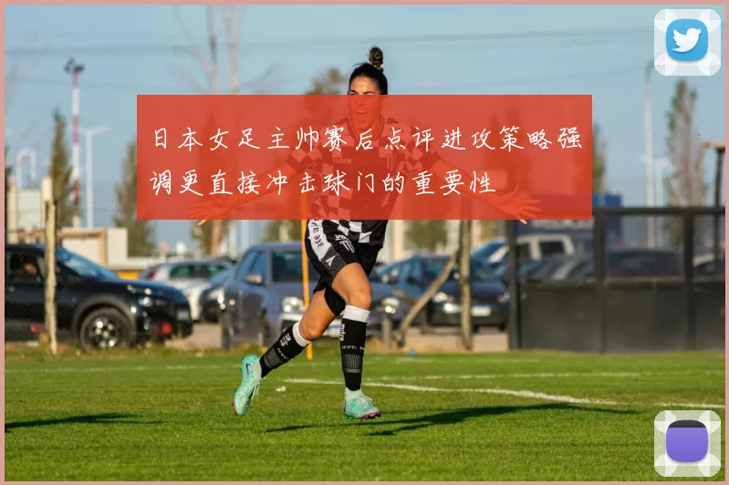日本女足主帅赛后点评进攻策略强调更直接冲击球门的重要性