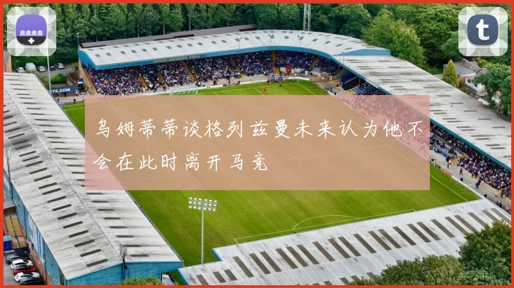 乌姆蒂蒂谈格列兹曼未来认为他不会在此时离开马竞