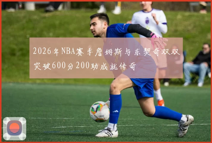 2026年NBA赛季詹姆斯与东契奇双双突破600分200助成就传奇