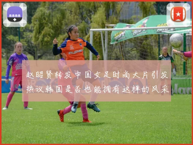 赵昭贤转发中国女足时尚大片引发热议韩国是否也能拥有这样的风采