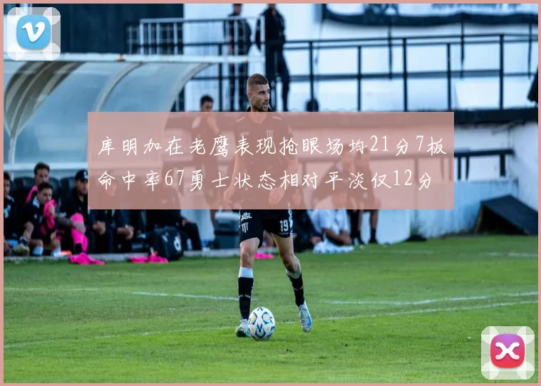 库明加在老鹰表现抢眼场均21分7板命中率67勇士状态相对平淡仅12分5板